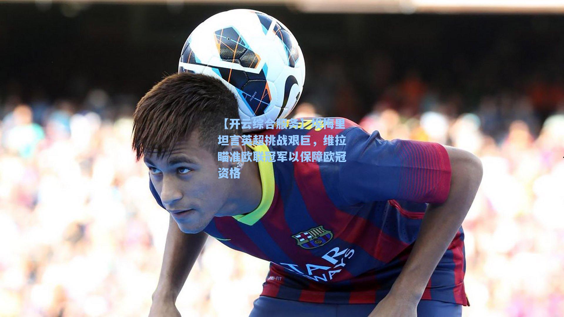 埃梅里坦言英超挑战艰巨，维拉瞄准欧联冠军以保障欧冠资格