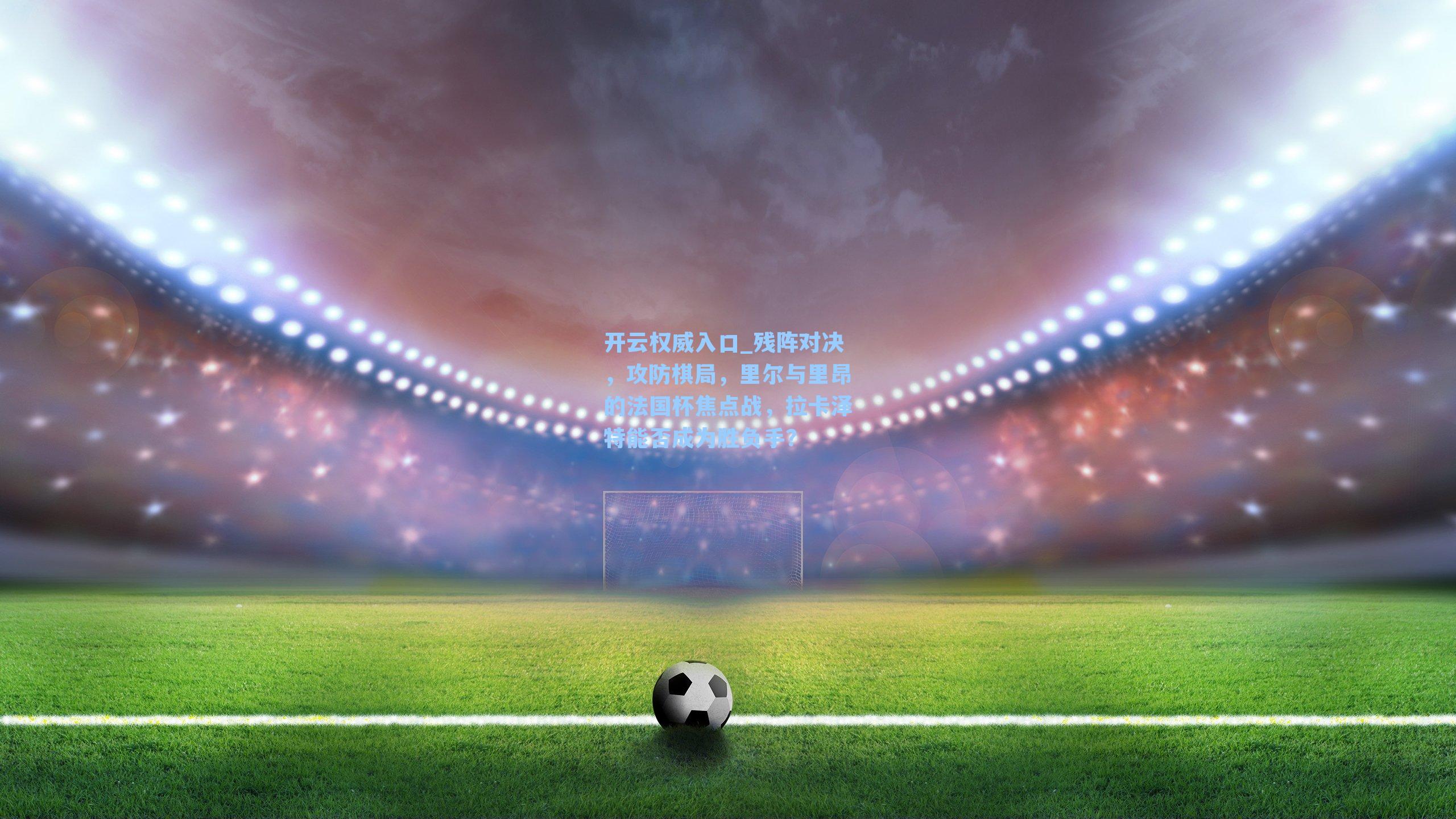 残阵对决，攻防棋局，里尔与里昂的法国杯焦点战，拉卡泽特能否成为胜负手？